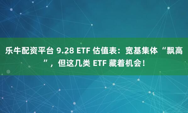 乐牛配资平台 9.28 ETF 估值表：宽基集体 “飘高”，但这几类 ETF 藏着机会！
