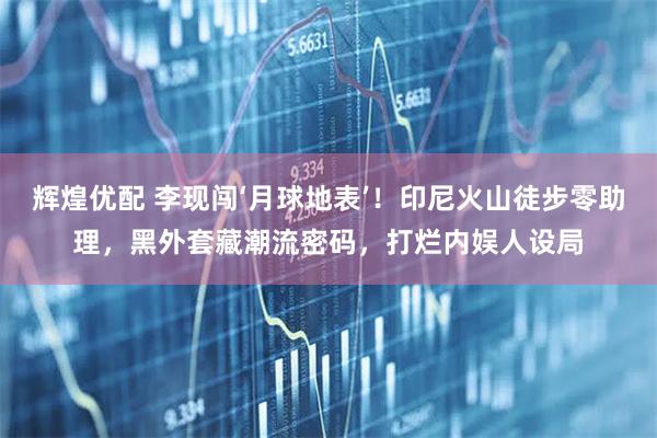 辉煌优配 李现闯‘月球地表’！印尼火山徒步零助理，黑外套藏潮流密码，打烂内娱人设局