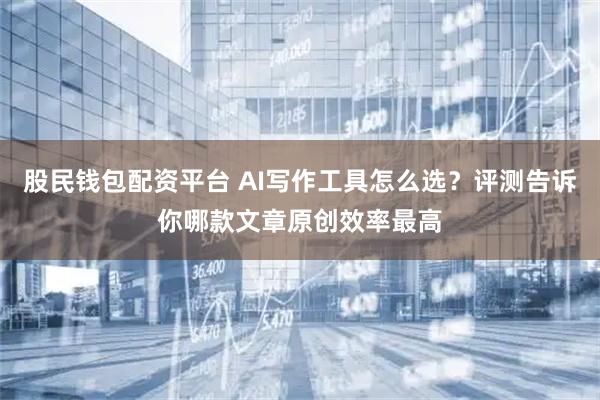 股民钱包配资平台 AI写作工具怎么选？评测告诉你哪款文章原创效率最高