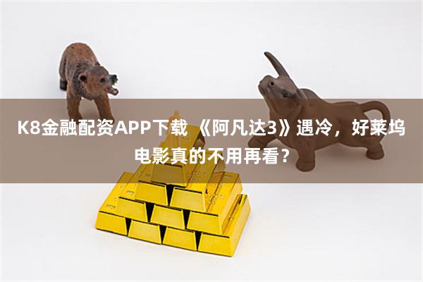 K8金融配资APP下载 《阿凡达3》遇冷，好莱坞电影真的不用再看？