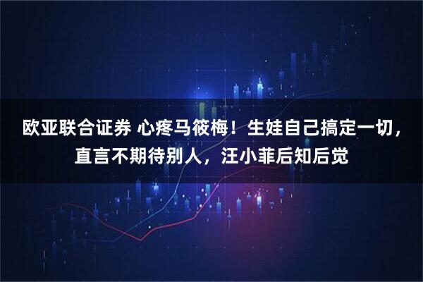 欧亚联合证券 心疼马筱梅！生娃自己搞定一切，直言不期待别人，汪小菲后知后觉