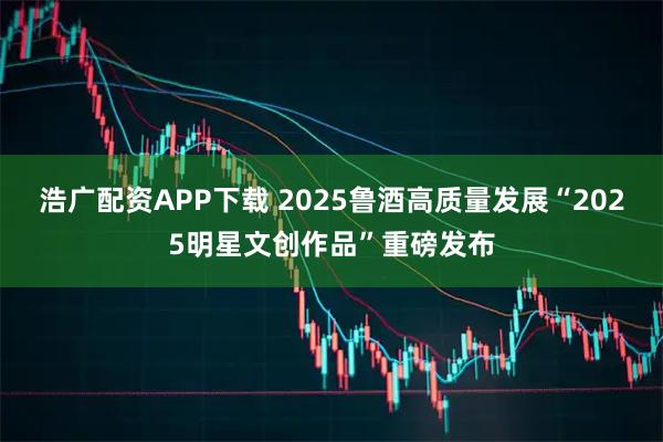 浩广配资APP下载 2025鲁酒高质量发展“2025明星文创作品”重磅发布