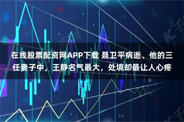 在线股票配资网APP下载 聂卫平病逝、他的三任妻子中，王静名气最大，处境却最让人心疼