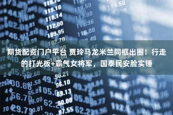 期货配资门户平台 贾玲马龙米兰同框出圈！行走的打光板+霸气女将军，国泰民安脸实锤