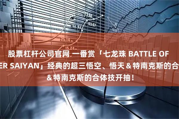 股票杠杆公司官网 一番赏「七龙珠 BATTLE OF THE SUPER SAIYAN」经典的超三悟空、悟天＆特南克斯的合体技开抽！