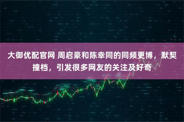 大御优配官网 周启豪和陈幸同的同频更博，默契撞档，引发很多网友的关注及好奇