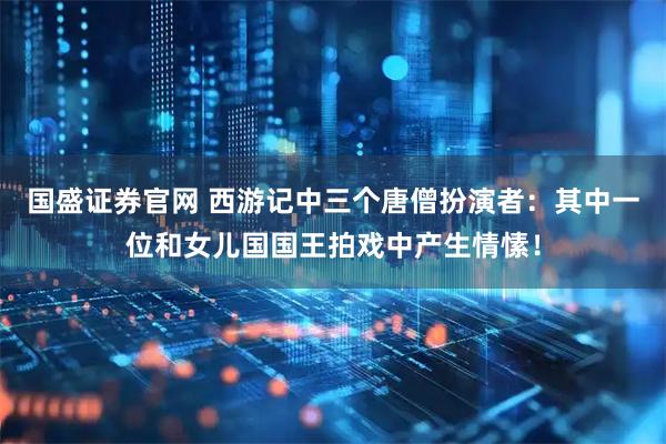 国盛证券官网 西游记中三个唐僧扮演者：其中一位和女儿国国王拍戏中产生情愫！