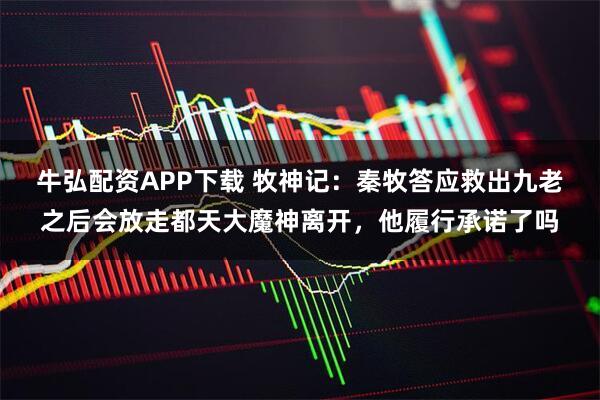 牛弘配资APP下载 牧神记：秦牧答应救出九老之后会放走都天大魔神离开，他履行承诺了吗