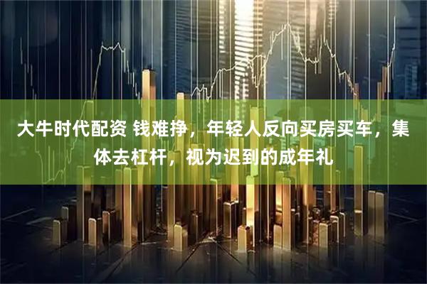 大牛时代配资 钱难挣，年轻人反向买房买车，集体去杠杆，视为迟到的成年礼
