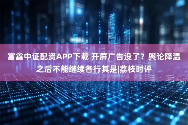 富鑫中证配资APP下载 开屏广告没了？舆论降温之后不能继续各行其是|荔枝时评