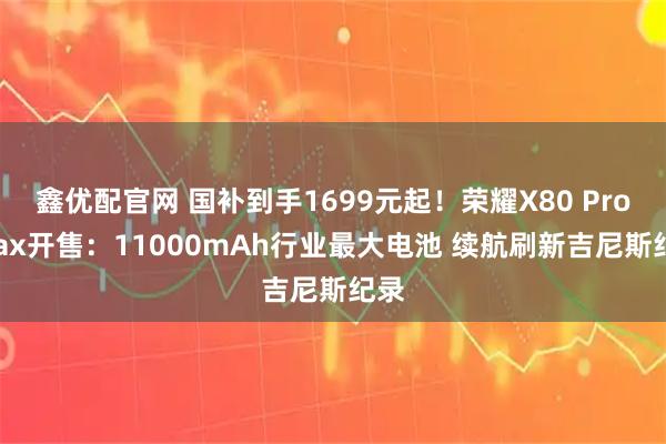 鑫优配官网 国补到手1699元起！荣耀X80 Pro Max开售：11000mAh行业最大电池 续航刷新吉尼斯纪录