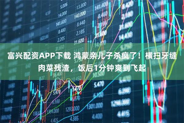 富兴配资APP下载 鸿蒙亲儿子杀疯了！横扫牙缝肉菜残渣，饭后1分钟爽到飞起